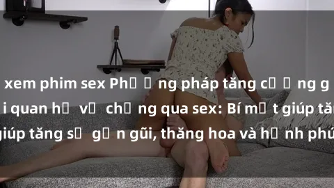 xem phim sex Phương pháp tăng cường gắn kết trong mối quan hệ vợ chồng qua sex: Bí mật giúp tăng sự gần gũi, thăng hoa và hạnh phúc cho cặp đôi