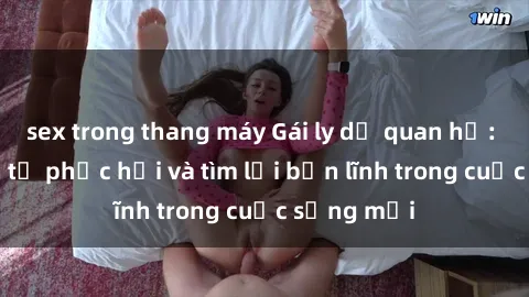 sex trong thang máy Gái ly dị quan hệ: Hành trình tự phục hồi và tìm lại bản lĩnh trong cuộc sống mới