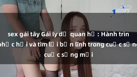 sex gái tây Gái ly dị quan hệ: Hành trình tự phục hồi và tìm lại bản lĩnh trong cuộc sống mới