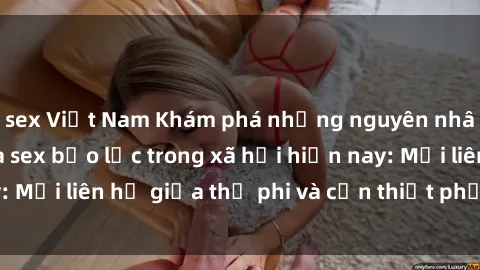 sex Việt Nam Khám phá những nguyên nhân và hậu quả của sex bạo lực trong xã hội hiện nay: Mối liên hệ giữa thị phi và cần thiết phải ngăn chặn.