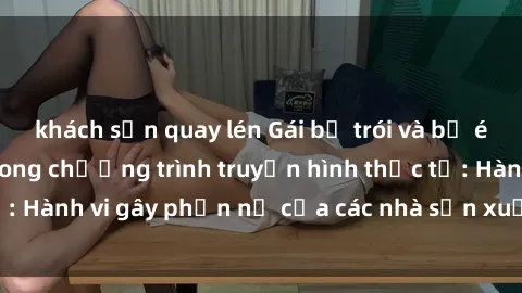 khách sạn quay lén Gái bị trói và bị ép buộc làm tình trong chương trình truyền hình thực tế: Hành vi gây phẫn nộ của các nhà sản xuất và người xem.