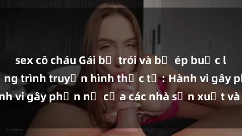 sex cô cháu Gái bị trói và bị ép buộc làm tình trong chương trình truyền hình thực tế: Hành vi gây phẫn nộ của các nhà sản xuất và người xem.
