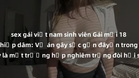 sex gái việt nam sinh viên Gái mới 18 tuổi bị trói và bị hiếp dâm: Vụ án gây sốc gần đâyến trong cộng đồng. Đây là một trường hợp nghiêm trọng đòi hỏi sự can thiệp mạnh mẽ từ phía công lý.