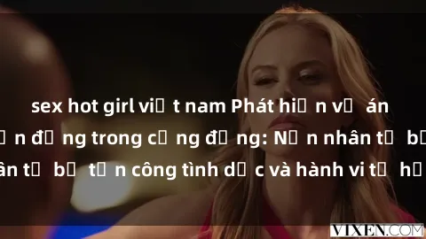 sex hot girl việt nam Phát hiện vụ án bạo dâm sex gây chấn động trong cộng đồng: Nạn nhân tố bị tấn công tình dục và hành vi tệ hại được tiết lộ