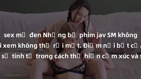 sex mỹ đen Những bộ phim jav SM không che khiến người xem không thể rời mắt. Điểm nổi bật của thể loại này là sự tinh tế trong cách thể hiện cảm xúc và sự hấp dẫn của những cảnh quay.