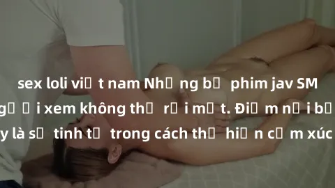 sex loli việt nam Những bộ phim jav SM không che khiến người xem không thể rời mắt. Điểm nổi bật của thể loại này là sự tinh tế trong cách thể hiện cảm xúc và sự hấp dẫn của những cảnh quay.