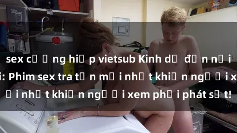 sex cưỡng hiếp vietsub Kinh dị đến nỗi không thể tin nổi: Phim sex tra tấn mới nhất khiến người xem phải phát sốt!