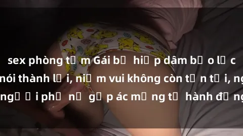sex phòng tắm Gái bị hiếp dâm bạo lực: Nỗi đau không nói thành lời, niềm vui không còn tồn tại, người phụ nữ gặp ác mộng từ hành động độc ác của kẻ xấu.