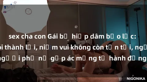 sex cha con Gái bị hiếp dâm bạo lực: Nỗi đau không nói thành lời, niềm vui không còn tồn tại, người phụ nữ gặp ác mộng từ hành động độc ác của kẻ xấu.