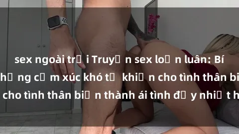 sex ngoài trời Truyện sex loạn luân: Bí mật gia đình và những cảm xúc khó tả khiến cho tình thân biến thành ái tình đầy nhiệt huyết