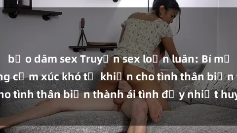 bạo dâm sex Truyện sex loạn luân: Bí mật gia đình và những cảm xúc khó tả khiến cho tình thân biến thành ái tình đầy nhiệt huyết