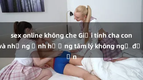 sex online không che Giới tính cha con và những ảnh hưởng tâm lý không ngờ đến