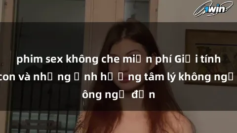 phim sex không che miễn phí Giới tính cha con và những ảnh hưởng tâm lý không ngờ đến