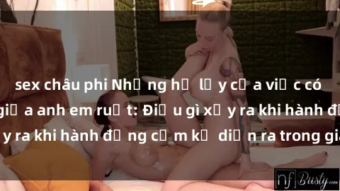 sex châu phi Những hệ lụy của việc có quan hệ tình dục giữa anh em ruột: Điều gì xảy ra khi hành động cấm kỵ diễn ra trong gia đình?
