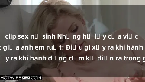 clip sex nữ sinh Những hệ lụy của việc có quan hệ tình dục giữa anh em ruột: Điều gì xảy ra khi hành động cấm kỵ diễn ra trong gia đình?