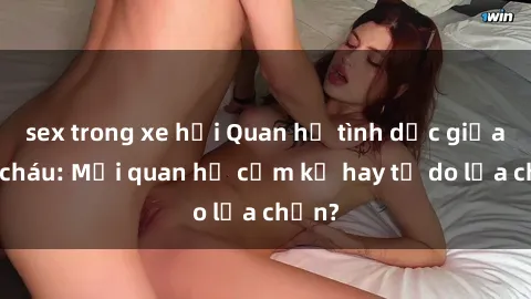 sex trong xe hơi Quan hệ tình dục giữa ông cháu: Mối quan hệ cấm kỵ hay tự do lựa chọn?