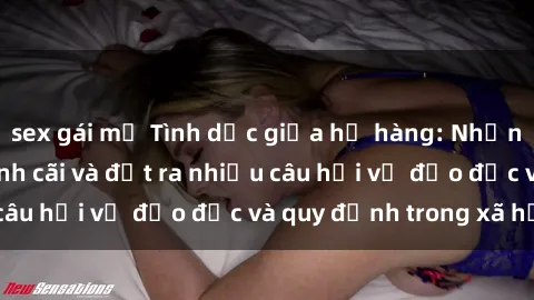 sex gái mỹ Tình dục giữa họ hàng: Những sự kiện gây tranh cãi và đặt ra nhiều câu hỏi về đạo đức và quy định trong xã hội.