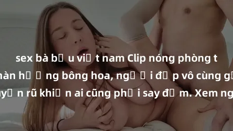 sex bà bầu việt nam Clip nóng phòng tắm: Hít thở nồng nàn hương bông hoa, người đẹp vô cùng gợi cảm và quyến rũ khiến ai cũng phải say đắm. Xem ngay để trải nghiệm điều đặc biệt!