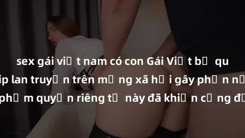 sex gái việt nam có con Gái Việt bị quay lén khi tắm, clip lan truyền trên mạng xã hội gây phẫn nộ. Hành động vi phạm quyền riêng tư này đã khiến cộng đồng mạng bức xúc và đòi trừng phạt thật nghiêm k