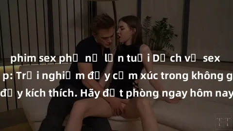 phim sex phụ nữ lớn tuổi Dịch vụ sex nhà nghỉ đẳng cấp: Trải nghiệm đầy cảm xúc trong không gian lãng mạn, đầy kích thích. Hãy đặt phòng ngay hôm nay để thỏa mãn khát khao của bạn!