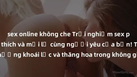 sex online không che Trải nghiệm sex phòng tắm đầy kích thích và mới lạ cùng người yêu của bạn! Tận hưởng khoái lạc và thăng hoa trong không gian tắm ấm áp và gợi cảm.