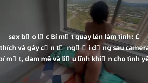 sex bạo lực Bí mật quay lén làm tình: Câu chuyện đầy kích thích và gây cấn từ người đứng sau camera. Hành động bí mật, đam mê và liều lĩnh khiến cho tình yêu trở nên mãnh liệt hơn bao giờ hết.