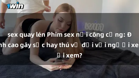 sex quay lén Phim sex nơi công cộng: Đỉnh cao gây sốc hay thú vị đối với người xem?
