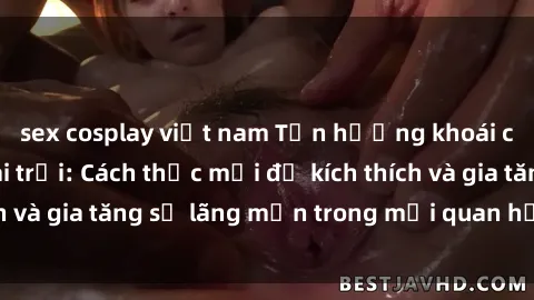 sex cosplay việt nam Tận hưởng khoái cảm với sex ngoài trời: Cách thức mới để kích thích và gia tăng sự lãng mạn trong mối quan hệ của bạn!