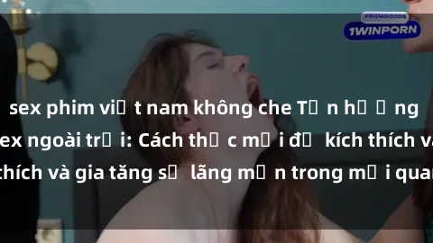 sex phim việt nam không che Tận hưởng khoái cảm với sex ngoài trời: Cách thức mới để kích thích và gia tăng sự lãng mạn trong mối quan hệ của bạn!