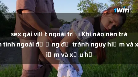 sex gái việt ngoài trời Khi nào nên tránh làm tình ngoài đường để tránh nguy hiểm và xấu hổ