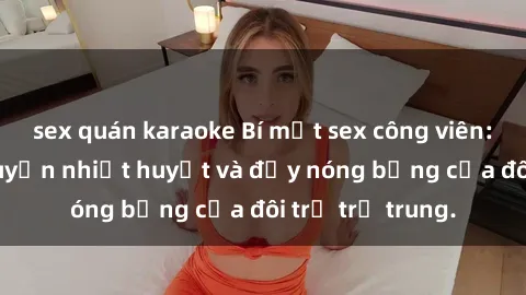 sex quán karaoke Bí mật sex công viên: Những câu chuyện nhiệt huyết và đầy nóng bỏng của đôi trẻ trẻ trung.