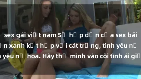 sex gái việt nam Sự hấp dẫn của sex bãi biển: Khi sóng biển xanh kết hợp với cát trắng, tình yêu nở hoa. Hãy thả mình vào cõi tình ái giữa sóng biển!