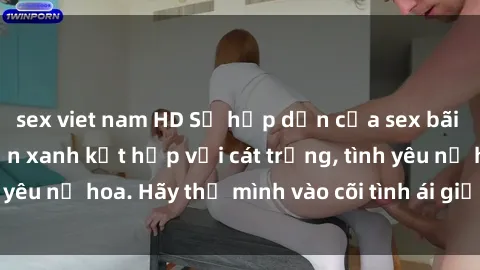 sex viet nam HD Sự hấp dẫn của sex bãi biển: Khi sóng biển xanh kết hợp với cát trắng, tình yêu nở hoa. Hãy thả mình vào cõi tình ái giữa sóng biển!