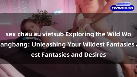 sex châu âu vietsub Exploring the Wild World of Sex Gangbang: Unleashing Your Wildest Fantasies and Desires
