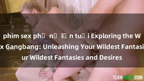phim sex phụ nữ lớn tuổi Exploring the Wild World of Sex Gangbang: Unleashing Your Wildest Fantasies and Desires