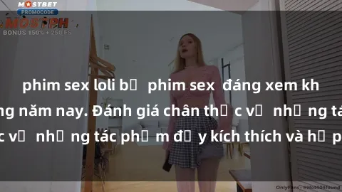 phim sex loli bộ phim sex  đáng xem không thể bỏ lỡ trong năm nay. Đánh giá chân thực về những tác phẩm đầy kích thích và hấp dẫn này.
