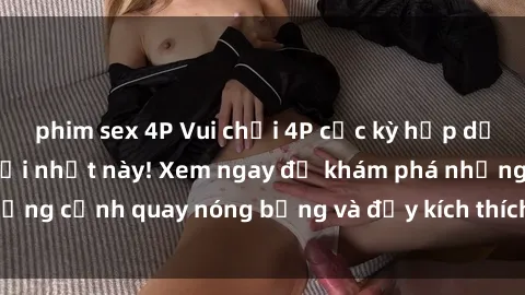 phim sex 4P Vui chơi 4P cực kỳ hấp dẫn trong phim sex mới nhất này! Xem ngay để khám phá những cảnh quay nóng bỏng và đầy kích thích của bộ phim này!
