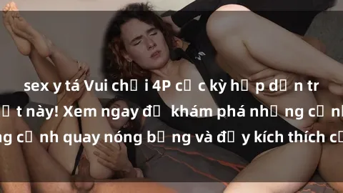 sex y tá Vui chơi 4P cực kỳ hấp dẫn trong phim sex mới nhất này! Xem ngay để khám phá những cảnh quay nóng bỏng và đầy kích thích của bộ phim này!