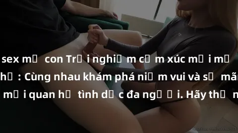 sex mẹ con Trải nghiệm cảm xúc mới mẻ với làm tình tập thể: Cùng nhau khám phá niềm vui và sự mãnh liệt trong mối quan hệ tình dục đa người. Hãy thử ngay để biết cảm giác thú vị này!