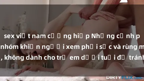 sex việt nam cưỡng hiếp Những cảnh phim sex bạo dâm nhóm khiến người xem phải sốc và rùng mình, không dành cho trẻ em dưới tuổi để tránh ảnh hưởng tiêu cực.