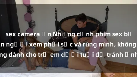 sex camera ẩn Những cảnh phim sex bạo dâm nhóm khiến người xem phải sốc và rùng mình, không dành cho trẻ em dưới tuổi để tránh ảnh hưởng tiêu cực.