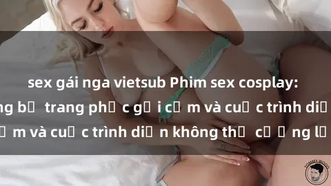 sex gái nga vietsub Phim sex cosplay: Giấc mơ  cùng những bộ trang phục gợi cảm và cuộc trình diễn không thể cưỡng lại!
