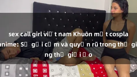 sex call girl việt nam Khuôn mặt cosplay sex anime: Sự gợi cảm và quyến rũ trong thế giới ảo