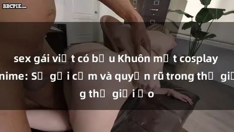sex gái việt có bầu Khuôn mặt cosplay sex anime: Sự gợi cảm và quyến rũ trong thế giới ảo