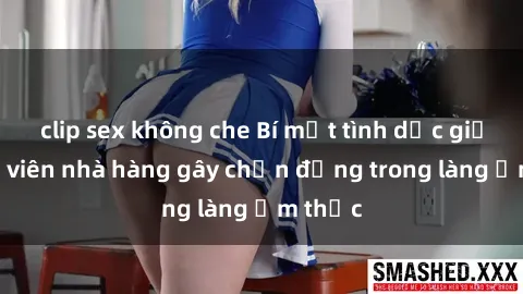 clip sex không che Bí mật tình dục giữa nhân viên nhà hàng gây chấn động trong làng ẩm thực