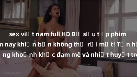 sex việt nam full HD Bộ sưu tập phim sex Mỹ hot nhất năm nay khiến bạn không thể rời mắt! Tận hưởng những khoảnh khắc đam mê và nhiệt huyết trong các tác phẩm nóng bỏng này!