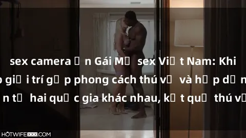 sex camera ẩn Gái Mỹ sex Việt Nam: Khi nền công nghiệp giải trí gặp phong cách thú vị và hấp dẫn từ hai quốc gia khác nhau, kết quả thú vị không thể bỏ qua.