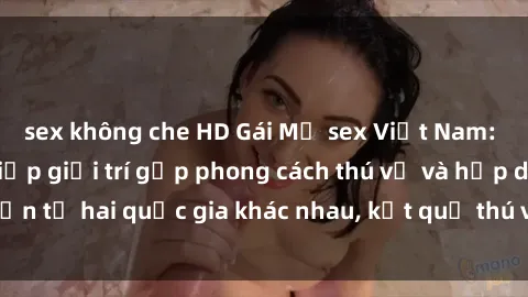 sex không che HD Gái Mỹ sex Việt Nam: Khi nền công nghiệp giải trí gặp phong cách thú vị và hấp dẫn từ hai quốc gia khác nhau, kết quả thú vị không thể bỏ qua.