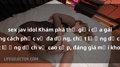 sex jav idol Khám phá thế giới của gái gọi Việt Nam: Phong cách phục vụ đa dạng, chất lượng dịch vụ cao cấp, đáng giá mọi khoản chi phí