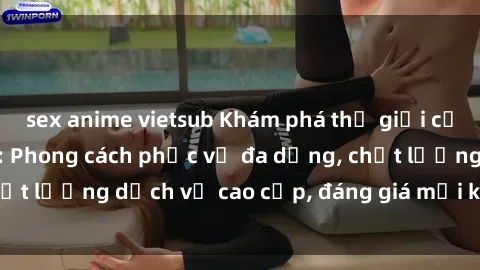 sex anime vietsub Khám phá thế giới của gái gọi Việt Nam: Phong cách phục vụ đa dạng, chất lượng dịch vụ cao cấp, đáng giá mọi khoản chi phí